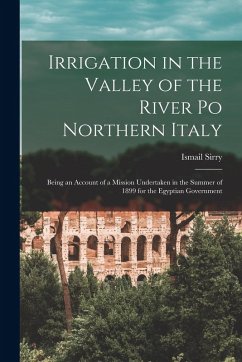 Irrigation in the Valley of the River Po Northern Italy; Being an Account of a Mission Undertaken in the Summer of 1899 for the Egyptian Government - Sirry, Ismail