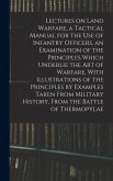 Lectures on Land Warfare, a Tactical Manual for the use of Infantry Officers, an Examination of the Principles Which Underlie the Art of Warfare, With Illustrations of the Principles by Examples Taken From Military History, From the Battle of Thermopylae