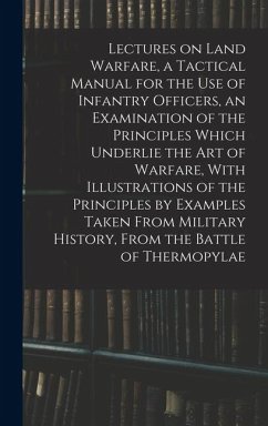 Cover Lectures on Land Warfare, a Tactical Manual for the use of Infantry Officers, an Examination of the Principles Which Underlie the Art of Warfare, With Illustrations of the Principles by Examples Taken From Military History, From the Battle of Thermopylae