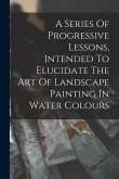 A Series Of Progressive Lessons, Intended To Elucidate The Art Of Landscape Painting In Water Colours