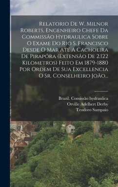 Relatorio De W. Milnor Roberts, Engenheiro Chefe Da Commissão Hydraulica Sobre O Exame Do Rio S. Francisco Desde O Mar Até A Cachoeira De Pirapóra (extensão De 2.122 Kilometros) Feito Em 1879-1880 Por Ordem De Sua Excellencia O Sr. Conselheiro João... - Hydraulica, Brazil Comissão; Sampaio, Teodoro