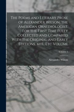 The Poems and Literary Prose of Alexander Wilson, the American Ornithologist. For the First Time Fully Collected and Compared With the Original and Ea - Wilson, Alexander