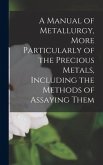 A Manual of Metallurgy, More Particularly of the Precious Metals, Including the Methods of Assaying Them