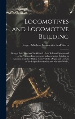 Locomotives and Locomotive Building: Being a Brief Sketch of the Growth of the Railroad System and of the Various Improvements in Locomotive Building - Locomotive and Works, Rogers Machine