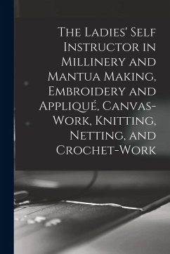 The Ladies' Self Instructor in Millinery and Mantua Making, Embroidery and Appliqué, Canvas-work, Knitting, Netting, and Crochet-work - Anonymous