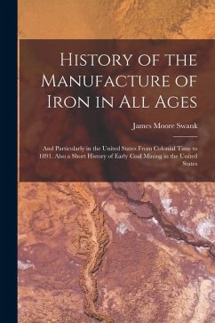 History of the Manufacture of Iron in All Ages: And Particularly in the United States From Colonial Time to 1891. Also a Short History of Early Coal M - Swank, James Moore