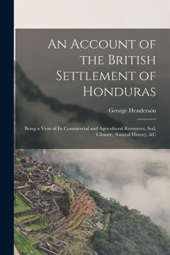 An Account of the British Settlement of Honduras: Being a View of Its Commercial and Agricultural Resources, Soil, Climate, Natural History, &C - Henderson, George