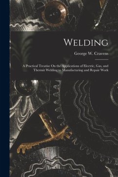 Welding: A Practical Treatise On the Applications of Electric, Gas, and Thermit Welding to Manufacturing and Repair Work - Cravens, George W.