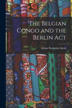 The Belgian Congo and the Berlin Act - Keith, Arthur Berriedale