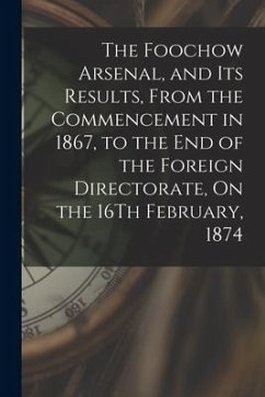 The Foochow Arsenal, and Its Results, From the Commencement in 1867, to the End of the Foreign Directorate, On the 16Th February, 1874 - Anonymous