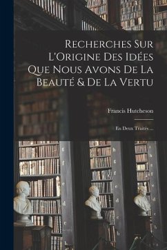 Recherches Sur L'Origine Des Idées Que Nous Avons De La Beauté & De La Vertu: En Deux Traités ... - Hutcheson, Francis