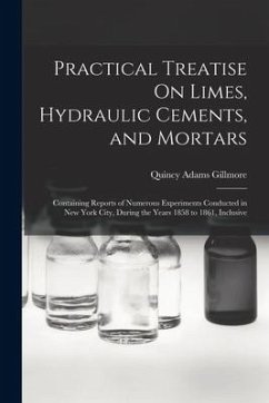 Practical Treatise On Limes, Hydraulic Cements, and Mortars: Containing Reports of Numerous Experiments Conducted in New York City, During the Years 1 - Gillmore, Quincy Adams