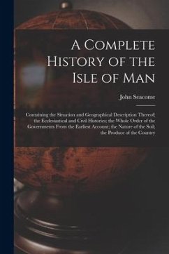 A Complete History of the Isle of Man: Containing the Situation and Geographical Description Thereof; the Ecclesiastical and Civil Histories; the Whol - Seacome, John