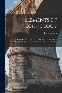 Elements of Technology: Taken Chiefly From a Course of Lectures Delivered at Cambridge, On the Application of the Sciences to the Useful Arts - Bigelow, Jacob