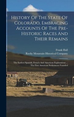 History Of The State Of Colorado, Embracing Accounts Of The Pre-historic Races And Their Remains: The Earliest Spanish, French And American Exploratio - Hall, Frank