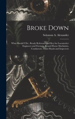 Broke Down: What Should I Do: Ready Reference and Key for Locomotive Engineers and Firemen, Round House Machinists, Conductors, Tr - Alexander, Solomon A.