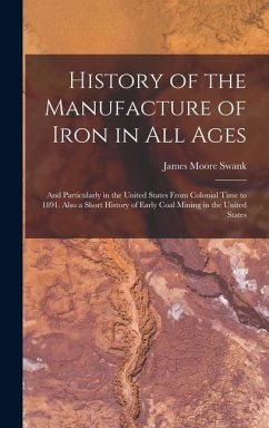 History of the Manufacture of Iron in All Ages: And Particularly in the United States From Colonial Time to 1891. Also a Short History of Early Coal M - Swank, James Moore