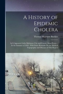 A History of Epidemic Cholera: As It Appeared Atthe Baltimore City and County Alms-House,: In the Summer of 1849: With Some Remarks On the Medical To - Buckler, Thomas Hepburn