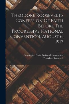 Theodore Roosevelt's Confession Of Faith Before The Progressive National Convention, August 6, 1912 - Roosevelt, Theodore
