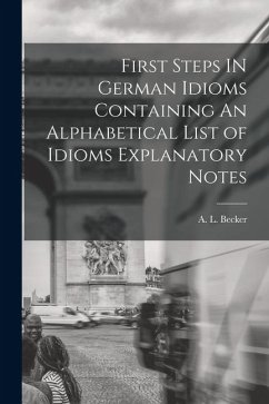First Steps IN German Idioms Containing An Alphabetical List of Idioms Explanatory Notes - Becker, A. L.