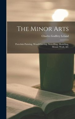 The Minor Arts: Porcelain Painting, Wood-Carving, Stencilling, Modelling, Mosaic Work, &C - Leland, Charles Godfrey