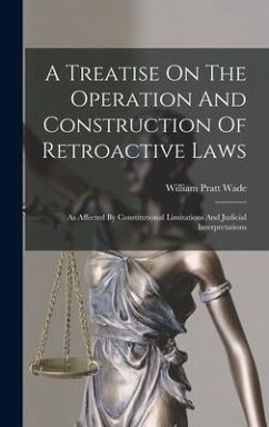 A Treatise On The Operation And Construction Of Retroactive Laws: As Affected By Constitutional Limitations And Judicial Interpretations - Wade, William Pratt