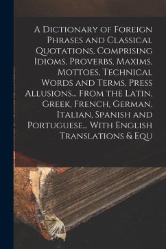 A Dictionary of Foreign Phrases and Classical Quotations, Comprising Idioms, Proverbs, Maxims, Mottoes, Technical Words and Terms, Press Allusions... - Anonymous