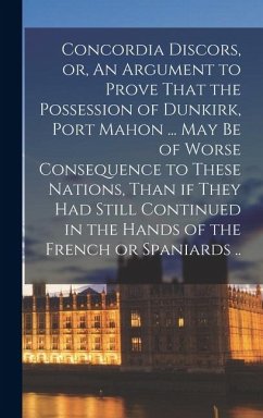 Concordia Discors, or, An Argument to Prove That the Possession of Dunkirk, Port Mahon ... may be of Worse Consequence to These Nations, Than if They - Anonymous
