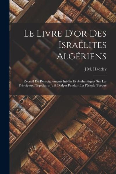 Le Livre D'or Des Israélites Algériens: Recueil De Renseignements Inédits Et Authentiques Sur Les Principaux Négociants Juifs D'alger Pendant La Pério