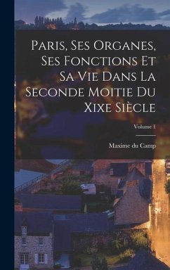 Paris, Ses Organes, Ses Fonctions Et Sa Vie Dans La Seconde Moitie Du Xixe Siècle; Volume 1 - Camp, Maxime Du