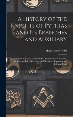 A History of the Knights of Pythias and its Branches and Auxiliary; Together With an Account of the Origin of Secret Societies, the Rise and Fall of Chivalry and Historical Chapters on the Pythian Ritual - Webb, Hugh Goold