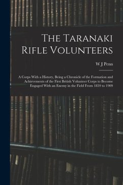 The Taranaki Rifle Volunteers; a Corps With a History, Being a Chronicle of the Formation and Achievements of the First British Volunteer Corps to Bec - Penn, W. J.