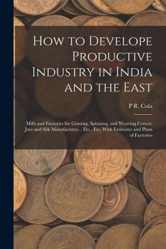 How to Develope Productive Industry in India and the East: Mills and Factories for Ginning, Spinning, and Weaving Cotton; Jute and Silk Manufactures.. - Cola, P. R.
