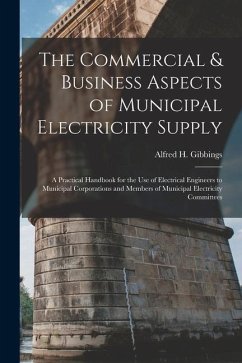 The Commercial & Business Aspects of Municipal Electricity Supply: A Practical Handbook for the Use of Electrical Engineers to Municipal Corporations - Gibbings, Alfred H.