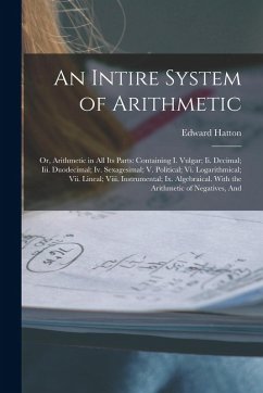 An Intire System of Arithmetic: Or, Arithmetic in All Its Parts: Containing I. Vulgar; Ii. Decimal; Iii. Duodecimal; Iv. Sexagesimal; V. Political; Vi - Hatton, Edward