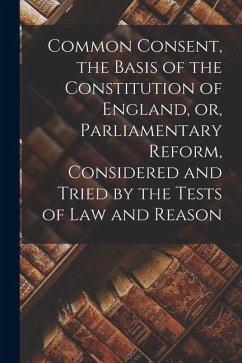 Common Consent, the Basis of the Constitution of England, or, Parliamentary Reform, Considered and Tried by the Tests of law and Reason - Anonymous