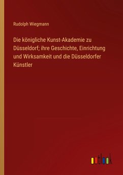 Die königliche Kunst-Akademie zu Düsseldorf; ihre Geschichte, Einrichtung und Wirksamkeit und die Düsseldorfer Künstler - Wiegmann, Rudolph