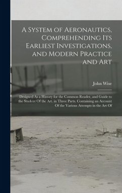 A System of Aeronautics, Comprehending Its Earliest Investigations, and Modern Practice and Art - Wise, John