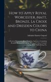 How to Apply Royal Worcester, Matt, Bronze, La Croix and Dresden Colors to China: A Practical Elementary Hand-Book for Amateurs, Containing Reliable M