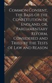 Common Consent, the Basis of the Constitution of England, or, Parliamentary Reform, Considered and Tried by the Tests of law and Reason