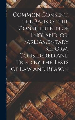 Common Consent, the Basis of the Constitution of England, or, Parliamentary Reform, Considered and Tried by the Tests of law and Reason - Anonymous