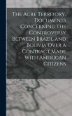 The Acre Territory. Documents Concerning the Controversy Between Brazil and Bolivia Over a Contract Made With American Citizens