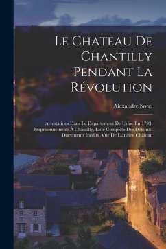 Le Chateau De Chantilly Pendant La Révolution: Arrestations Dans Le Département De L'oise En 1793, Emprisonnements À Chantilly, Liste Complète Des Dét - Sorel, Alexandre