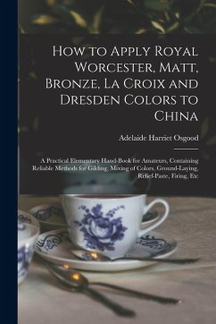 How to Apply Royal Worcester, Matt, Bronze, La Croix and Dresden Colors to China: A Practical Elementary Hand-Book for Amateurs, Containing Reliable M - Osgood, Adelaide Harriet