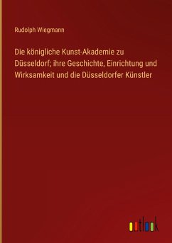 Die königliche Kunst-Akademie zu Düsseldorf; ihre Geschichte, Einrichtung und Wirksamkeit und die Düsseldorfer Künstler - Wiegmann, Rudolph