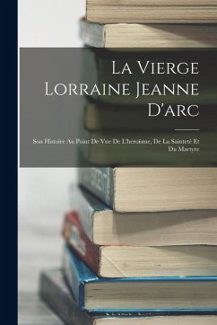La Vierge Lorraine Jeanne D'arc: Son Histoire Au Point De Vue De L'heroïsme, De La Sainteté Et Du Martyre - Anonymous La Vierge Lorraine Jeanne D'arc: Son Histoire Au Point De Vue De L'heroïsme, De La Sainteté Et Du Martyre - Anonymous
