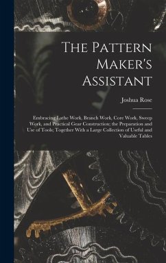 The Pattern Maker's Assistant; Embracing Lathe Work, Branch Work, Core Work, Sweep Work, and Practical Gear Construction; the Preparation and use of Tools; Together With a Large Collection of Useful and Valuable Tables - Rose, Joshua