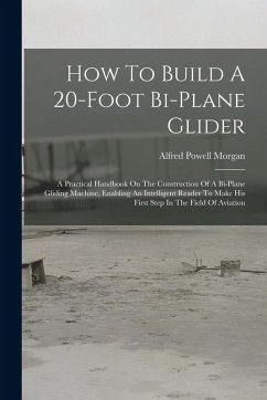 How To Build A 20-foot Bi-plane Glider: A Practical Handbook On The Construction Of A Bi-plane Gliding Machine, Enabling An Intelligent Reader To Make - Morgan, Alfred Powell
