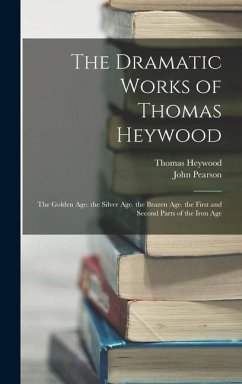 The Dramatic Works of Thomas Heywood: The Golden Age. the Silver Age. the Brazen Age. the First and Second Parts of the Iron Age - Pearson, John; Heywood, Thomas