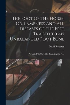 The Foot of the Horse; Or, Lameness and All Diseases of the Feet Traced to an Unbalanced Foot Bone: Prevented Or Cured by Balancing the Foot - Roberge, David